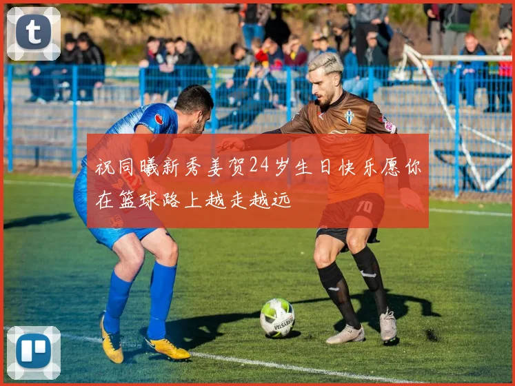 祝同曦新秀姜贺24岁生日快乐愿你在篮球路上越走越远