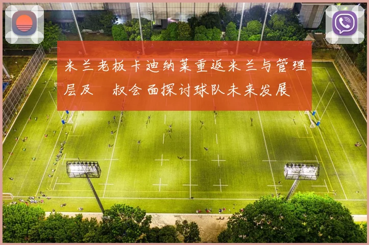 米兰老板卡迪纳莱重返米兰与管理层及囧叔会面探讨球队未来发展