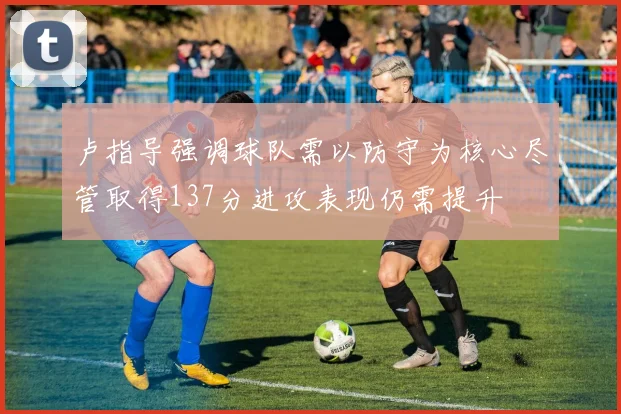 卢指导强调球队需以防守为核心尽管取得137分进攻表现仍需提升