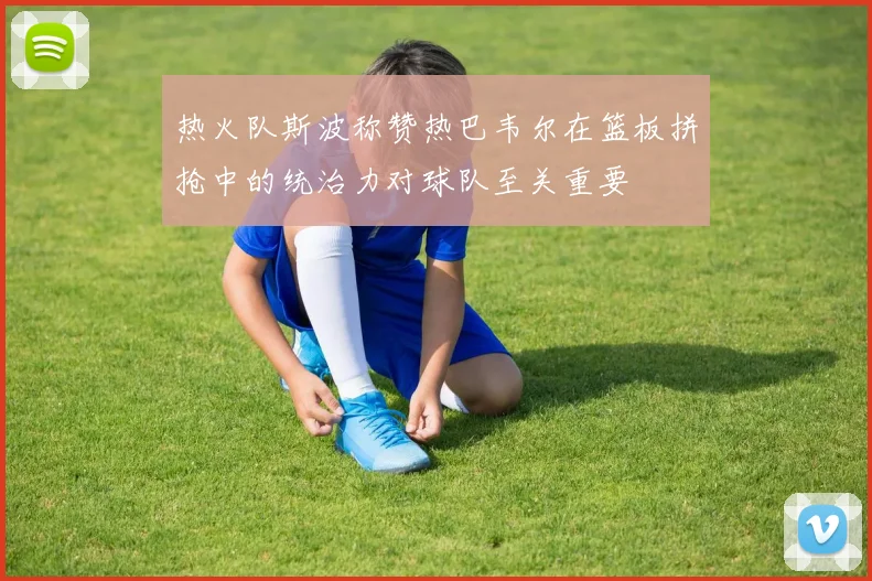 热火队斯波称赞热巴韦尔在篮板拼抢中的统治力对球队至关重要