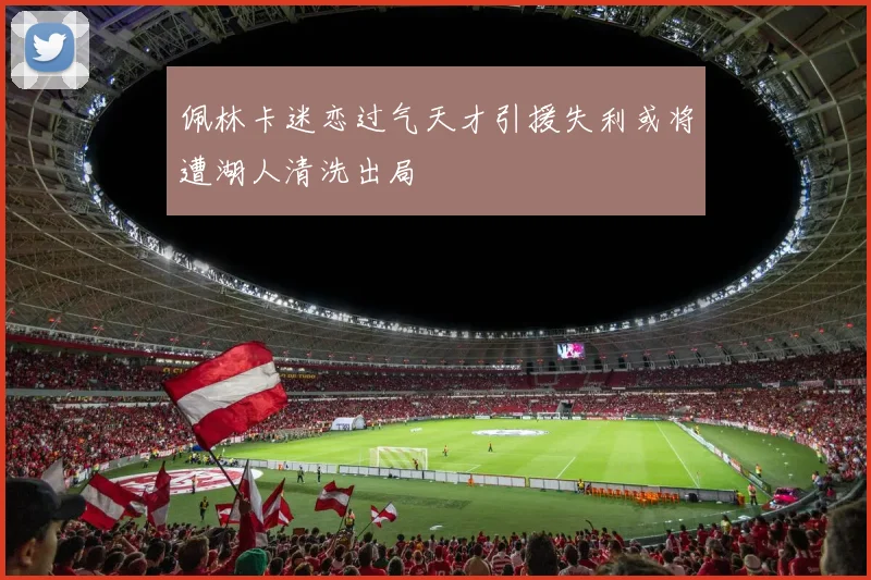 佩林卡迷恋过气天才引援失利或将遭湖人清洗出局