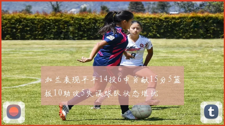 加兰表现平平14投6中贡献15分5篮板10助攻5失误球队状态堪忧