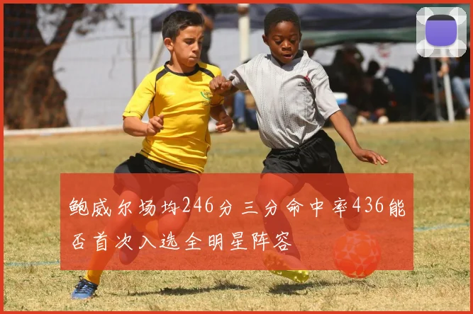 鲍威尔场均246分三分命中率436能否首次入选全明星阵容