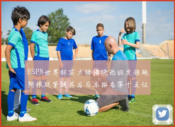 ESPN世界杯实力榜揭晓西班牙领跑阿根廷紧随其后日本排名第十五位