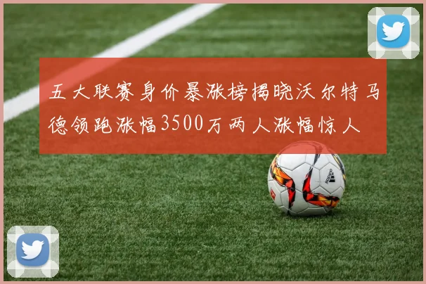 五大联赛身价暴涨榜揭晓沃尔特马德领跑涨幅3500万两人涨幅惊人