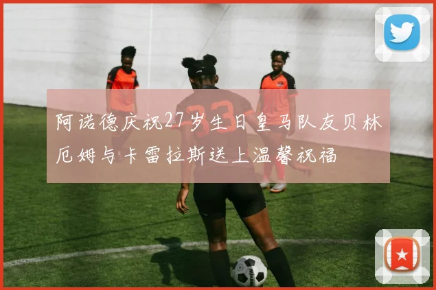 阿诺德庆祝27岁生日皇马队友贝林厄姆与卡雷拉斯送上温馨祝福