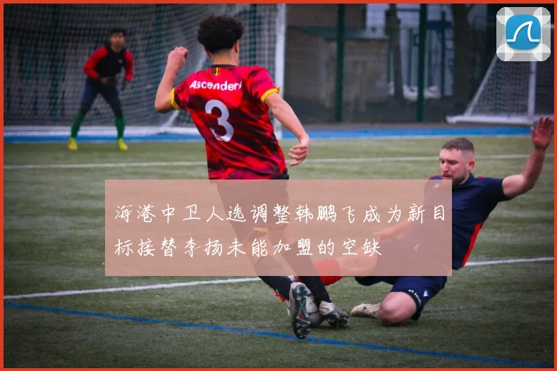 海港中卫人选调整韩鹏飞成为新目标接替李扬未能加盟的空缺
