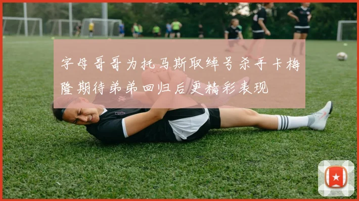 字母哥哥为托马斯取绰号杀手卡梅隆期待弟弟回归后更精彩表现