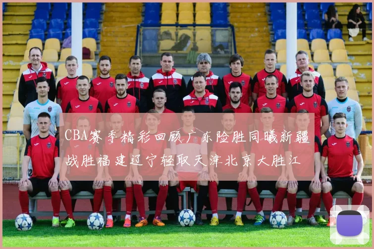 CBA赛季精彩回顾广东险胜同曦新疆战胜福建辽宁轻取天津北京大胜江苏