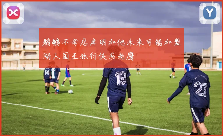 鹈鹕不考虑库明加他未来可能加盟湖人国王独行侠或老鹰