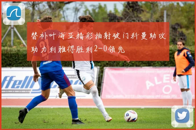 替补叶海亚精彩抽射破门科曼助攻助力利雅得胜利2-0领先