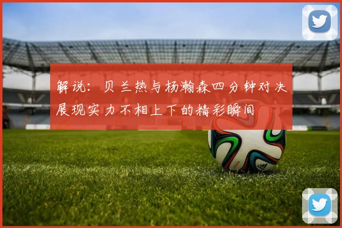 解说：贝兰热与杨瀚森四分钟对决展现实力不相上下的精彩瞬间