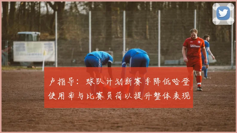 卢指导：球队计划新赛季降低哈登使用率与比赛负荷以提升整体表现