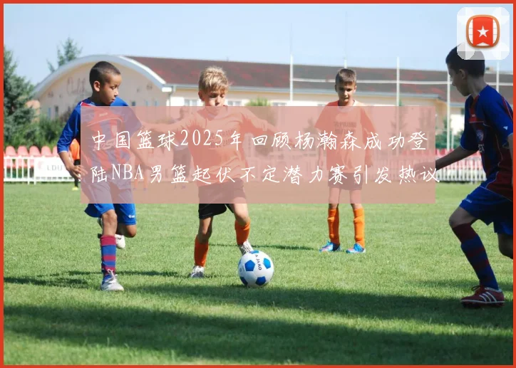 中国篮球2025年回顾杨瀚森成功登陆NBA男篮起伏不定潜力赛引发热议与争论