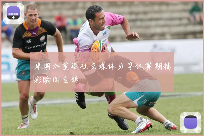 库明加重返社交媒体分享休赛期精彩瞬间合辑