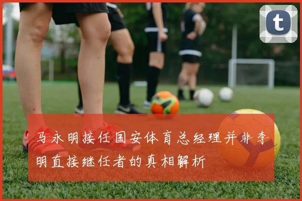 马永明接任国安体育总经理并非李明直接继任者的真相解析