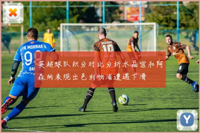 英超球队积分对比分析水晶宫和阿森纳表现出色利物浦遭遇下滑