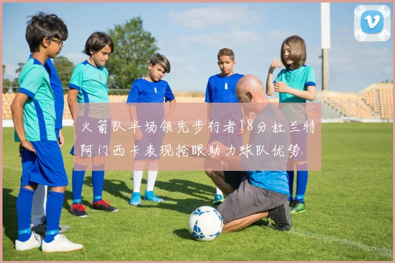 火箭队半场领先步行者18分杜兰特阿门西卡表现抢眼助力球队优势