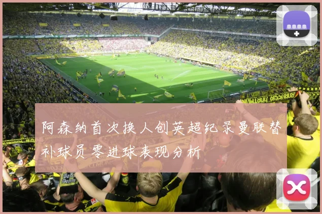 阿森纳首次换人创英超纪录曼联替补球员零进球表现分析