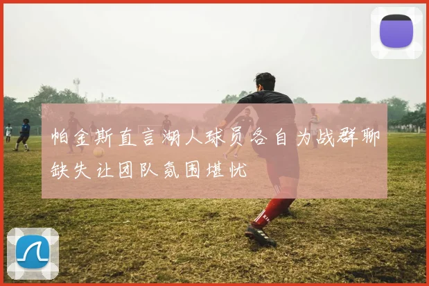 帕金斯直言湖人球员各自为战群聊缺失让团队氛围堪忧