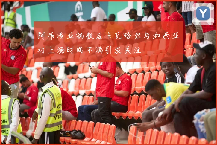 阿韦洛亚执教后卡瓦哈尔与加西亚对上场时间不满引发关注