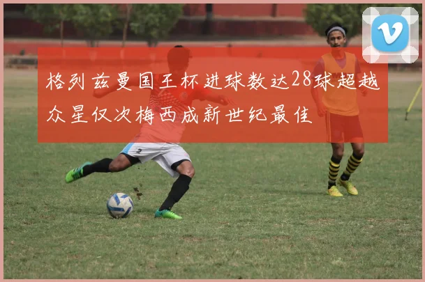 格列兹曼国王杯进球数达28球超越众星仅次梅西成新世纪最佳