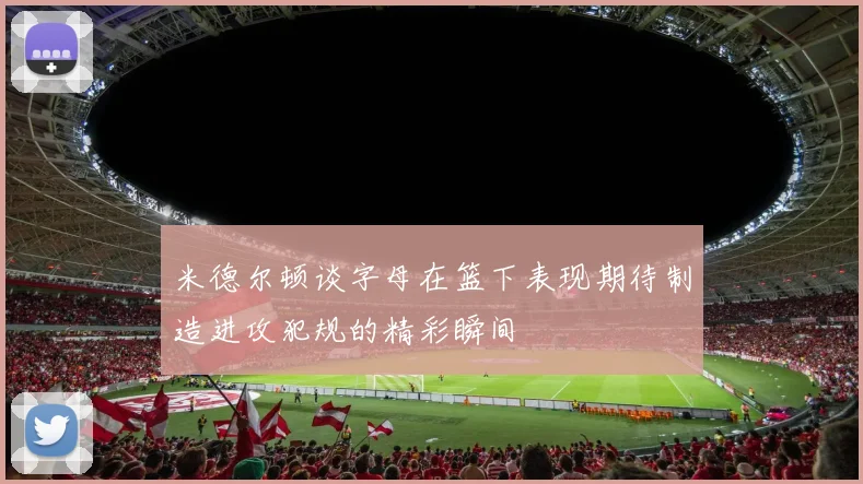 米德尔顿谈字母在篮下表现期待制造进攻犯规的精彩瞬间