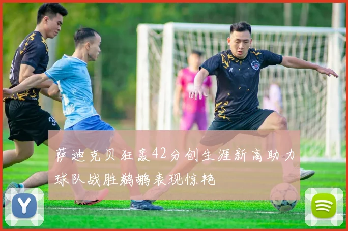 萨迪克贝狂轰42分创生涯新高助力球队战胜鹈鹕表现惊艳