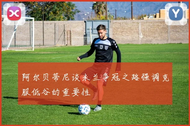 阿尔贝蒂尼谈米兰争冠之路强调克服低谷的重要性