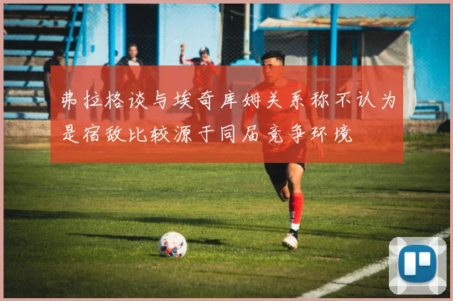 弗拉格谈与埃奇库姆关系称不认为是宿敌比较源于同届竞争环境