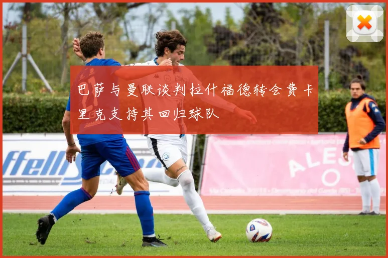 巴萨与曼联谈判拉什福德转会费卡里克支持其回归球队