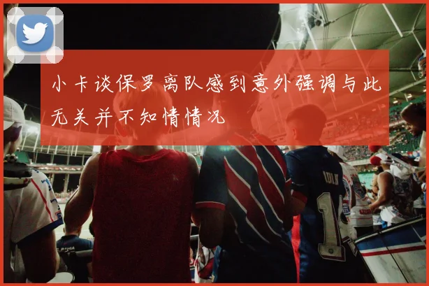 小卡谈保罗离队感到意外强调与此无关并不知情情况