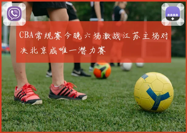 CBA常规赛今晚六场激战江苏主场对决北京成唯一潜力赛